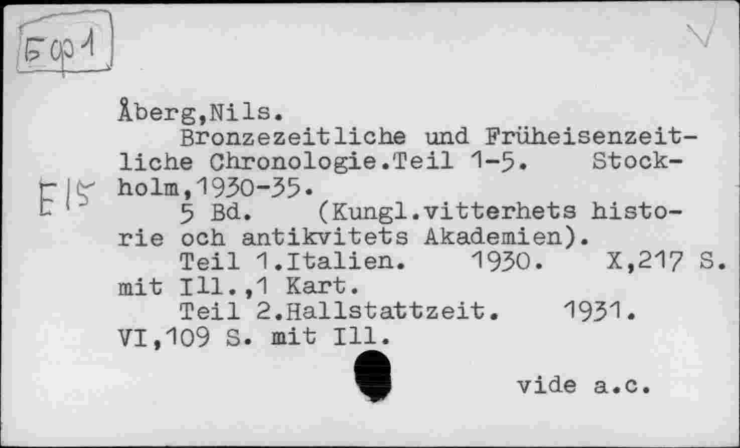 ﻿pl?
Âberg,Nils.
Bronzezeitliehe und Früheisenzeitliche Chronologie.Teil 1-5« Stockholm, 1930-35«
5 Bd. (Kungl.vitterhets historié och antikvitets Akademien).
Teil 1.Italien. 1930.	X,217 S.
mit Ill.,1 Kart.
Teil 2.Hallstattzeit.	1931.
VI,109 S. mit Ill.
vide а.с